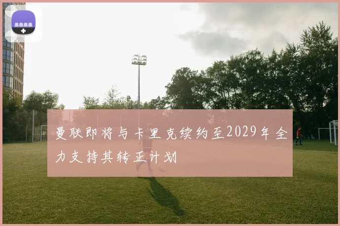 曼联即将与卡里克续约至2029年全力支持其转正计划