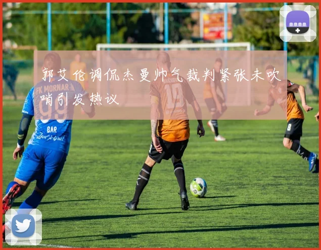 郭艾伦调侃杰曼帅气裁判紧张未吹哨引发热议