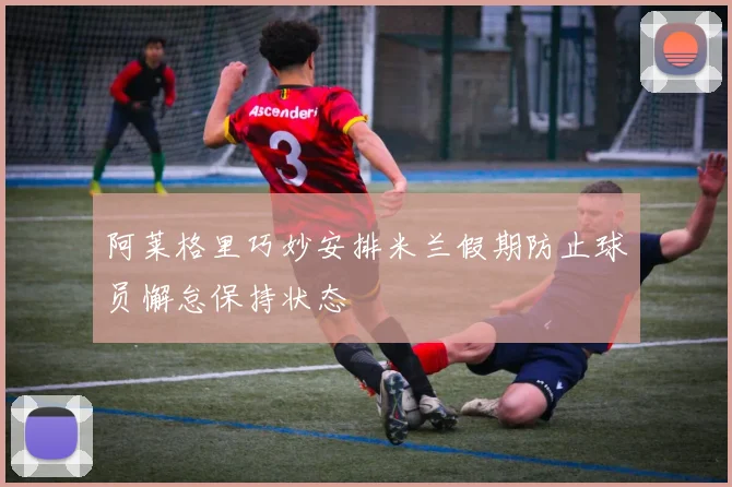 阿莱格里巧妙安排米兰假期防止球员懈怠保持状态
